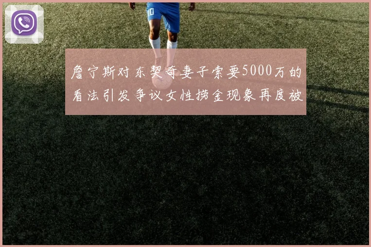 詹宁斯对东契奇妻子索要5000万的看法引发争议女性捞金现象再度被热议