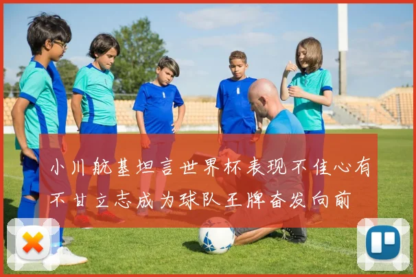 小川航基坦言世界杯表现不佳心有不甘立志成为球队王牌奋发向前
