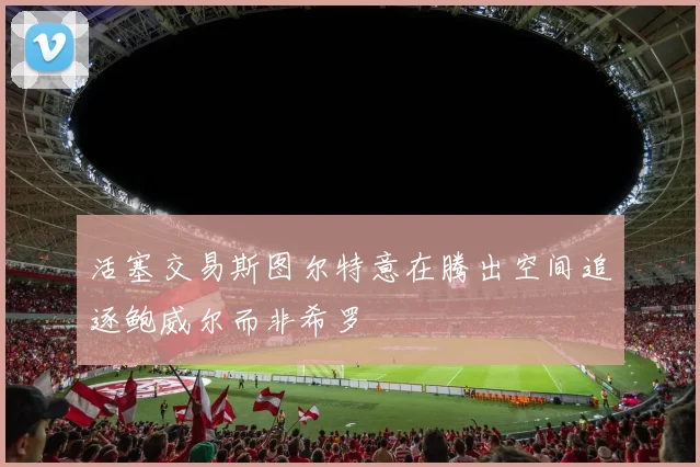 活塞交易斯图尔特意在腾出空间追逐鲍威尔而非希罗